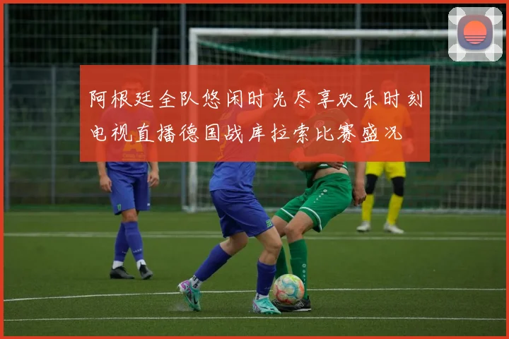 阿根廷全队悠闲时光尽享欢乐时刻电视直播德国战库拉索比赛盛况