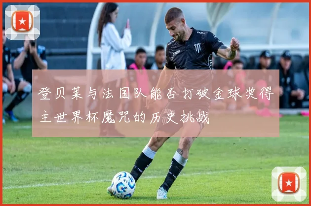 登贝莱与法国队能否打破金球奖得主世界杯魔咒的历史挑战