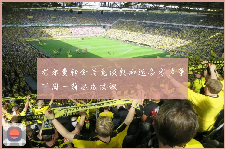 尤尔曼转会马竞谈判加速各方力争下周一前达成协议