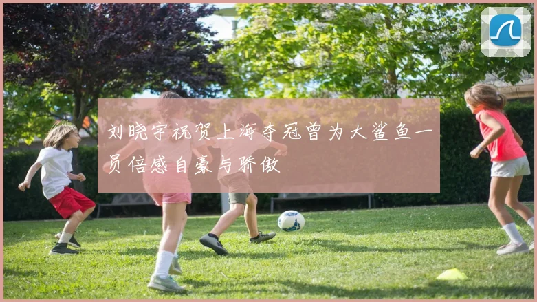 刘晓宇祝贺上海夺冠曾为大鲨鱼一员倍感自豪与骄傲