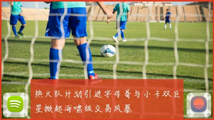 热火队计划引进字母哥与小卡双巨星掀起海啸级交易风暴