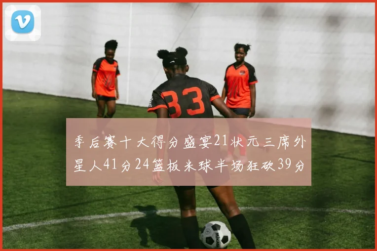 季后赛十大得分盛宴21状元三席外星人41分24篮板米球半场狂砍39分