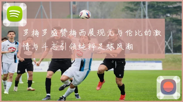 罗梅罗盛赞梅西展现无与伦比的激情与斗志引领纯粹足球风潮