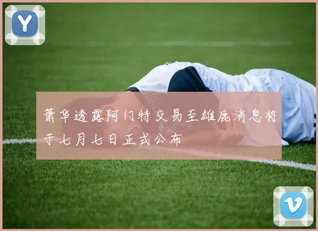 萧华透露阿门特交易至雄鹿消息将于七月七日正式公布