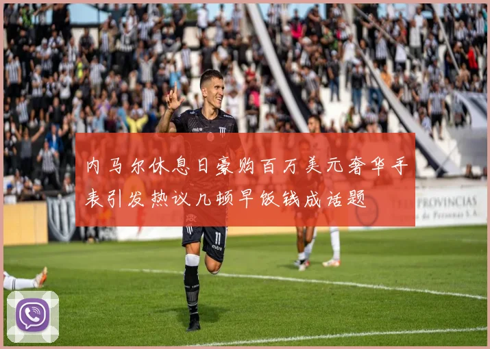 内马尔休息日豪购百万美元奢华手表引发热议几顿早饭钱成话题