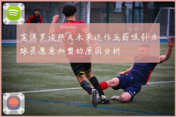 富保罗谈热火未来运作底薪吸引力球员愿意加盟的原因分析