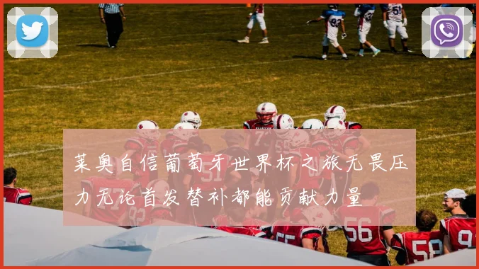 莱奥自信葡萄牙世界杯之旅无畏压力无论首发替补都能贡献力量
