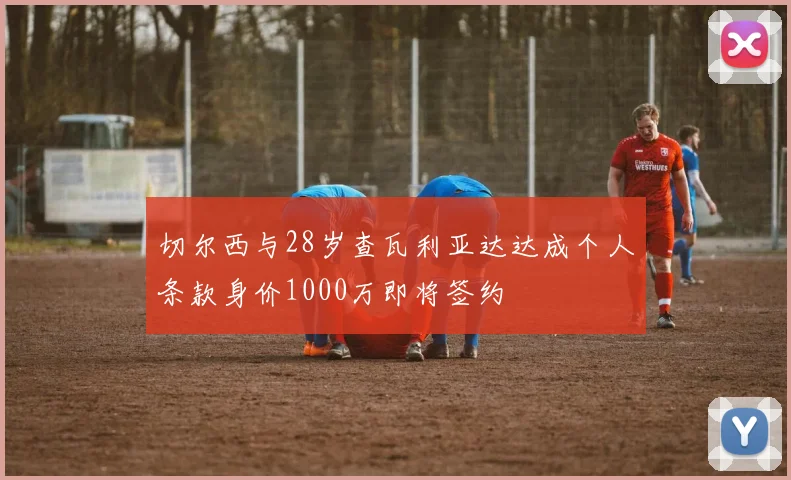 切尔西与28岁查瓦利亚达达成个人条款身价1000万即将签约