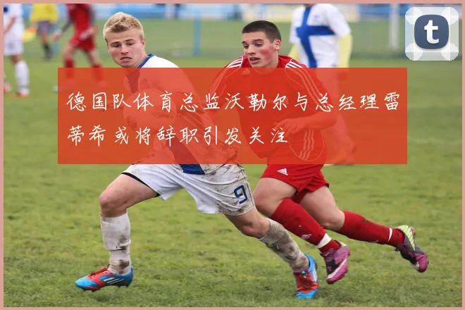 德国队体育总监沃勒尔与总经理雷蒂希或将辞职引发关注