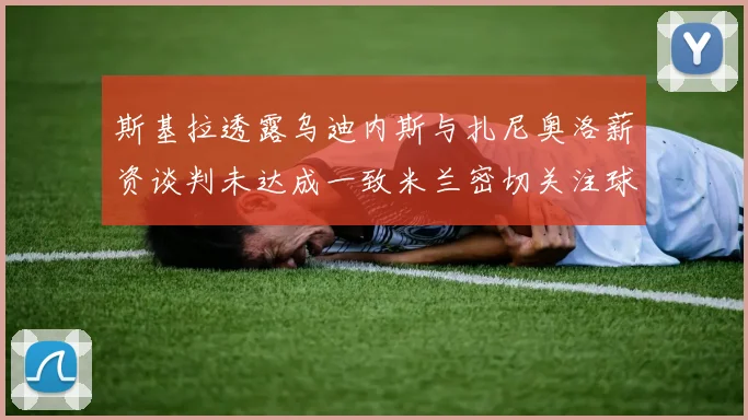 斯基拉透露乌迪内斯与扎尼奥洛薪资谈判未达成一致米兰密切关注球员动态