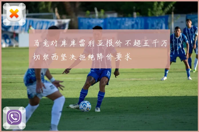 马竞对库库雷利亚报价不超五千万切尔西坚决拒绝降价要求